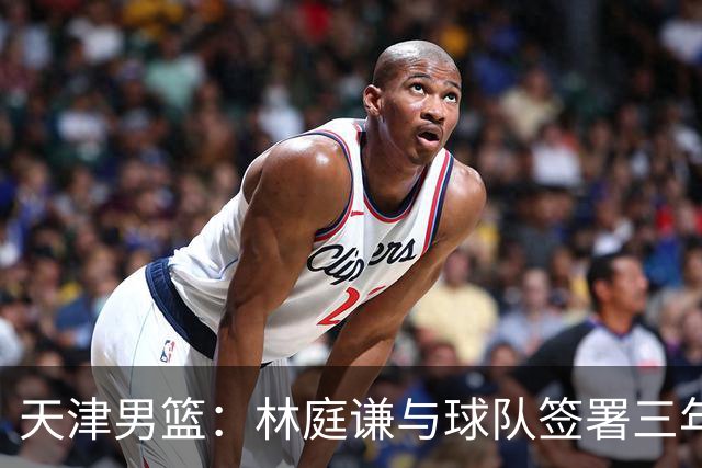天津男篮：林庭谦与球队签署三年顶薪合同